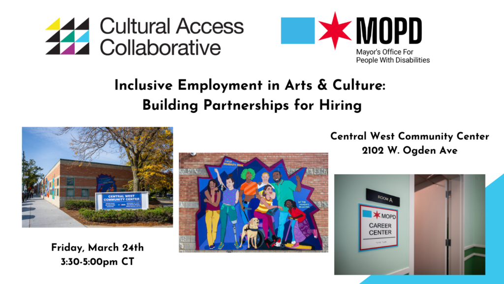 Text reads: "Inclusive Employment in Arts & Culture: Building Partnerships for Hiring. Central West Community Center, 2102 W. Ogden Ave. Friday, March 24, 3:30-5:00pm CT." Logos: Cultural Access Collaborative and MOPD (Mayor's Office for People with Disabilities). Photographs: 1) Red brick exterior of Central West Community Center on a sunny fall day. 2) Colorful mural with zig zag edges and diverse individuals, including: someone with a prosthetic leg; someone with a guide dog; someone using a wheelchair; several people forming ASL letters with their hands; and more. 3) Interior showing an open door and a doorplate that reads Room A, MOPD Career Center and includes raised braille letters. 