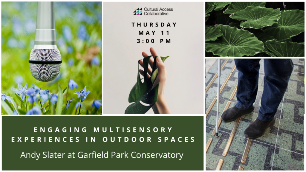 Event graphic consists of five rectangular tiles containing imagery and text. The tile at top center reads "Cultural Access Collaborative, Thursday, May 11 at 3:00 PM." A green leaf is draped over an open hand. Below, a forest green tile at bottom left reads, "Engaging Multisensory Experiences in Outdoor Spaces. Andy Slater at Garfield Park Conservatory." The remaining tiles are images of a microphone hovering above purple lillies; broad-leaved tropical plants; and a person standing on a green, black and gold-patterned surface, holding a white cane with tip touching the floor.